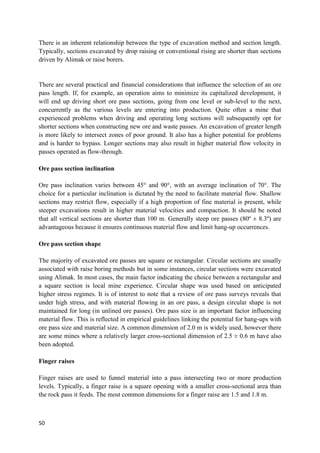 50
There is an inherent relationship between the type of excavation method and section length.
Typically, sections excavated by drop raising or conventional rising are shorter than sections
driven by Alimak or raise borers.
There are several practical and financial considerations that influence the selection of an ore
pass length. If, for example, an operation aims to minimize its capitalized development, it
will end up driving short ore pass sections, going from one level or sub-level to the next,
concurrently as the various levels are entering into production. Quite often a mine that
experienced problems when driving and operating long sections will subsequently opt for
shorter sections when constructing new ore and waste passes. An excavation of greater length
is more likely to intersect zones of poor ground. It also has a higher potential for problems
and is harder to bypass. Longer sections may also result in higher material flow velocity in
passes operated as flow-through.
Ore pass section inclination
Ore pass inclination varies between 45° and 90°, with an average inclination of 70°. The
choice for a particular inclination is dictated by the need to facilitate material flow. Shallow
sections may restrict flow, especially if a high proportion of fine material is present, while
steeper excavations result in higher material velocities and compaction. It should be noted
that all vertical sections are shorter than 100 m. Generally steep ore passes (80º ± 8.3º) are
advantageous because it ensures continuous material flow and limit hang-up occurrences.
Ore pass section shape
The majority of excavated ore passes are square or rectangular. Circular sections are usually
associated with raise boring methods but in some instances, circular sections were excavated
using Alimak. In most cases, the main factor indicating the choice between a rectangular and
a square section is local mine experience. Circular shape was used based on anticipated
higher stress regimes. It is of interest to note that a review of ore pass surveys reveals that
under high stress, and with material flowing in an ore pass, a design circular shape is not
maintained for long (in unlined ore passes). Ore pass size is an important factor influencing
material flow. This is reflected in empirical guidelines linking the potential for hang-ups with
ore pass size and material size. A common dimension of 2.0 m is widely used, however there
are some mines where a relatively larger cross-sectional dimension of 2.5 ± 0.6 m have also
been adopted.
Finger raises
Finger raises are used to funnel material into a pass intersecting two or more production
levels. Typically, a finger raise is a square opening with a smaller cross-sectional area than
the rock pass it feeds. The most common dimensions for a finger raise are 1.5 and 1.8 m.
 