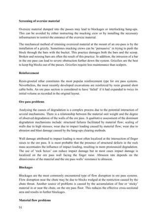 51
Screening of oversize material
Oversize material dumped into the passes may lead to blockages or interlocking hang-ups.
This can be avoided by either instructing the mucking crew or by installing the necessary
infrastructure to restrict the entrance of the oversize material.
The mechanical method of retaining oversized material at the mount of an ore-pass is by the
installation of a grizzly. Sometimes mucking crews can be ‘persuasive’ in trying to push the
block through the bars with the bucket. This practice damages both the bars and the scoop.
Broken and missing bars are often the result of this practice. In addition, the intrusion of a bar
in the ore pass can lead to severe obstruction further down the system. Grizzlies are the best
to keep big blocks out of the passes. Grizzlies require less maintenance than scalpers.
Reinforcement
Resin-grouted rebar constitutes the most popular reinforcement type for ore pass systems.
Nevertheless, the most recently developed excavations are reinforced by resin grouted short
cable bolts. An ore pass section is considered to have ‘failed’ if it had expanded to twice its
initial volume as recorded in the original layout.
Ore pass problems
Analysing the causes of degradation is a complex process due to the potential interaction of
several mechanisms. There is a relationship between the material unit weight and the degree
of observed degradation of the walls of the ore pass. A qualitative assessment of the dominant
degradation mechanisms include: structural failures facilitated by material flow; scaling of
walls due to high stresses; wear due to impact loading caused by material flow; wear due to
abrasion and blast damage caused by the hang-ups clearing methods.
Wall damage attributed to impact loading is most often localized at the intersection of finger
raises to the ore pass. It is most probable that the presence of structural defects in the rock
mass accentuates the influence of impact loading, resulting in more pronounced degradation.
The use of ‘rock boxes’ can reduce impact damage but in most cases impact damage is
localized on the ore pass wall facing the finger raise. Abrasion rate depends on the
abrasiveness of the material and the ore pass walls’ resistance to abrasion.
Blockages
Blockages are the most commonly encountered type of flow disruption in ore pass systems.
Flow disruption near the chute may be due to blocks wedged at the restriction caused by the
chute throat. Another source of problems is caused by the accumulation of fine or ‘sticky’
material in or near the chute, on the ore pass floor. This reduces the effective cross-sectional
area and results in further blockages.
Material flow problems
 