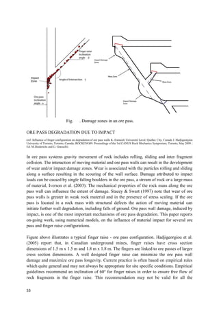 53
Fig. . Damage zones in an ore pass.
ORE PASS DEGRADATION DUE TO IMPACT
(ref: Influence of finger configuration on degradation of ore pass walls K. Esmaieli Université Laval, Quebec City, Canada J. Hadjigeorgiou
University of Toronto, Toronto, Canada; ROCKENG09: Proceedings of the 3rd CANUS Rock Mechanics Symposium, Toronto, May 2009 ;
Ed: M.Diederichs and G. Grasselli)
In ore pass systems gravity movement of rock includes rolling, sliding and inter fragment
collision. The interaction of moving material and ore pass walls can result in the development
of wear and/or impact damage zones. Wear is associated with the particles rolling and sliding
along a surface resulting in the scouring of the wall surface. Damage attributed to impact
loads can be caused by single falling boulders in the ore pass, a stream of rock or a large mass
of material, Iverson et al. (2003). The mechanical properties of the rock mass along the ore
pass wall can influence the extent of damage. Stacey & Swart (1997) note that wear of ore
pass walls is greater in weak rock material and in the presence of stress scaling. If the ore
pass is located in a rock mass with structural defects the action of moving material can
initiate further wall degradation, including falls of ground. Ore pass wall damage, induced by
impact, is one of the most important mechanisms of ore pass degradation. This paper reports
on-going work, using numerical models, on the influence of material impact for several ore
pass and finger raise configurations.
Figure above illustrates a typical finger raise - ore pass configuration. Hadjigeorgiou et al.
(2005) report that, in Canadian underground mines, finger raises have cross section
dimensions of 1.5 m x 1.5 m and 1.8 m x 1.8 m. The fingers are linked to ore passes of larger
cross section dimensions. A well designed finger raise can minimize the ore pass wall
damage and maximize ore pass longevity. Current practice is often based on empirical rules
which quite general and may not always be appropriate for site specific conditions. Empirical
guidelines recommend an inclination of 60o
for finger raises in order to ensure free flow of
rock fragments in the finger raise. This recommendation may not be valid for all the
 