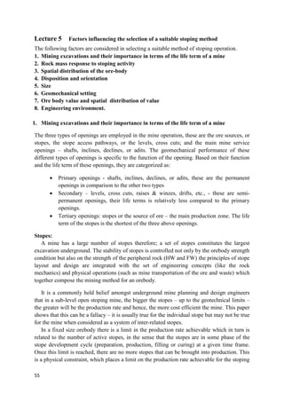 55
Lecture 5 Factors influencing the selection of a suitable stoping method
The following factors are considered in selecting a suitable method of stoping operation.
1. Mining excavations and their importance in terms of the life term of a mine
2. Rock mass response to stoping activity
3. Spatial distribution of the ore-body
4. Disposition and orientation
5. Size
6. Geomechanical setting
7. Ore body value and spatial distribution of value
8. Engineering environment.
1. Mining excavations and their importance in terms of the life term of a mine
The three types of openings are employed in the mine operation, these are the ore sources, or
stopes, the stope access pathways, or the levels, cross cuts; and the main mine service
openings – shafts, inclines, declines, or adits. The geomechanical performance of these
different types of openings is specific to the function of the opening. Based on their function
and the life term of these openings, they are categorized as:
 Primary openings - shafts, inclines, declines, or adits, these are the permanent
openings in comparison to the other two types
 Secondary – levels, cross cuts, raises & winzes, drifts, etc., - these are semi-
permanent openings, their life terms is relatively less compared to the primary
openings.
 Tertiary openings: stopes or the source of ore – the main production zone. The life
term of the stopes is the shortest of the three above openings.
Stopes:
A mine has a large number of stopes therefore; a set of stopes constitutes the largest
excavation underground. The stability of stopes is controlled not only by the orebody strength
condition but also on the strength of the peripheral rock (HW and FW) the principles of stope
layout and design are integrated with the set of engineering concepts (like the rock
mechanics) and physical operations (such as mine transportation of the ore and waste) which
together compose the mining method for an orebody.
It is a commonly held belief amongst underground mine planning and design engineers
that in a sub-level open stoping mine, the bigger the stopes – up to the geotechnical limits –
the greater will be the production rate and hence, the more cost efficient the mine. This paper
shows that this can be a fallacy – it is usually true for the individual stope but may not be true
for the mine when considered as a system of inter-related stopes.
In a fixed size orebody there is a limit in the production rate achievable which in turn is
related to the number of active stopes, in the sense that the stopes are in some phase of the
stope development cycle (preparation, production, filling or curing) at a given time frame.
Once this limit is reached, there are no more stopes that can be brought into production. This
is a physical constraint, which places a limit on the production rate achievable for the stoping
 