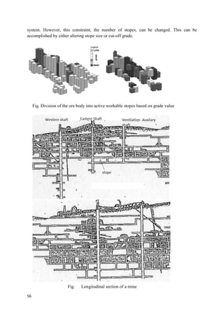 56
system. However, this constraint, the number of stopes, can be changed. This can be
accomplished by either altering stope size or cut-off grade.
Fig. Division of the ore body into active workable stopes based on grade value
Fig. Longitudinal section of a mine
 