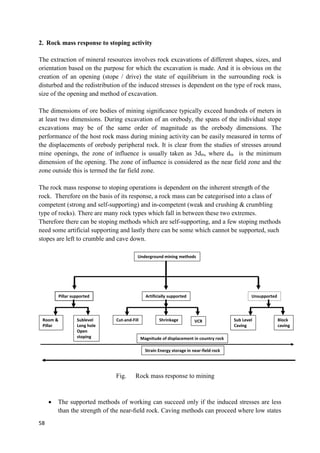 58
2. Rock mass response to stoping activity
The extraction of mineral resources involves rock excavations of different shapes, sizes, and
orientation based on the purpose for which the excavation is made. And it is obvious on the
creation of an opening (stope / drive) the state of equilibrium in the surrounding rock is
disturbed and the redistribution of the induced stresses is dependent on the type of rock mass,
size of the opening and method of excavation.
The dimensions of ore bodies of mining signiﬁcance typically exceed hundreds of meters in
at least two dimensions. During excavation of an orebody, the spans of the individual stope
excavations may be of the same order of magnitude as the orebody dimensions. The
performance of the host rock mass during mining activity can be easily measured in terms of
the displacements of orebody peripheral rock. It is clear from the studies of stresses around
mine openings, the zone of influence is usually taken as 3dm, where dm is the minimum
dimension of the opening. The zone of influence is considered as the near field zone and the
zone outside this is termed the far field zone.
The rock mass response to stoping operations is dependent on the inherent strength of the
rock. Therefore on the basis of its response, a rock mass can be categorised into a class of
competent (strong and self-supporting) and in-competent (weak and crushing & crumbling
type of rocks). There are many rock types which fall in between these two extremes.
Therefore there can be stoping methods which are self-supporting, and a few stoping methods
need some artificial supporting and lastly there can be some which cannot be supported, such
stopes are left to crumble and cave down.
Fig. Rock mass response to mining
 The supported methods of working can succeed only if the induced stresses are less
than the strength of the near-ﬁeld rock. Caving methods can proceed where low states
Underground mining methods
Pillar supported Artificially supported Unsupported
Room &
Pillar
Sublevel
Long hole
Open
stoping
Cut-and-Fill Shrinkage VCR Sub Level
Caving
Block
caving
Magnitude of displacement in country rock
Strain Energy storage in near-field rock
Rock mass response to Mining
 