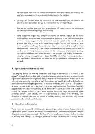 59
of stress in the near ﬁeld can induce discontinuous behaviour of both the orebody and
overlying country rock, by progressive displacement in the medium.
 In supported methods, since the strength of the rock mass in higher, they exhibit the
ability to store more strain energy in comparison to the caving methods.
 For caving method prevents the accumulation of strain energy by continuous
dissipation of pre-mining energy by fracturing.
 Fully supported stopes may completely depend on natural support in the initial
stoping phase, using ore body remnants as pillar elements. In the early stages of pillar
recovery, various types of artiﬁcial support may be placed in the mined voids, to
control local and regional rock mass displacements. In the ﬁnal stages of pillar
recovery, pillar wrecking and ore extraction may be accompanied by complete failure
of the adjacent country rock. This change in the state from one geomechanical basis to
another can have important consequences on the performance of permanent openings
and other components of a mine structure. This indicates that the key elements of a
complete mining strategy for an orebody should be established before any signiﬁcant
and irrevocable commitments are made in the pre-production development of an
orebody.
3. Spatial distribution of the ore-body
This property deﬁnes the relative dimensions and shape of an orebody. It is related to the
deposit’s geological origin. Ore bodies described as seam, placer or stratiform (strata-bound)
deposits are of sedimentary origin and always extensive in two dimensions. Veins, lenses and
lodes are also generally extensive in two dimensions, and usually formed by hydrothermal
emplacement or metamorphic processes. In massive deposits, the shape of the orebody
is more regular, with no geologically imposed major and minor dimensions. Porphyry
copper ore bodies typify this category. Both the orebody conﬁguration and its related
geological origin inﬂuence rock mass response to mining, most obviously by direct
geometric effects. Other effects, such as depositionally associated rock structure, local
alteration of country rock, and the nature of orebody–country rock contacts, may impose
particular modes of rock massbehaviour.
4. Disposition and orientation
These issues are concerned with the purely geometric properties of an ore body, such as its
depth below ground surface, its dip and its conformation. Conformation describes orebody
shape and continuity, determined by the deposit’s post-emplacement history, such as episodes
of faulting and folding. For example, methods suitable for mining in a heavily faulted
 