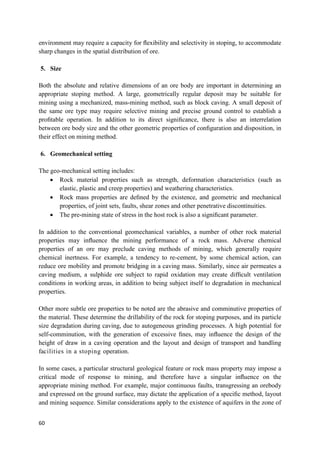 60
environment may require a capacity for ﬂexibility and selectivity in stoping, to accommodate
sharp changes in the spatial distribution of ore.
5. Size
Both the absolute and relative dimensions of an ore body are important in determining an
appropriate stoping method. A large, geometrically regular deposit may be suitable for
mining using a mechanized, mass-mining method, such as block caving. A small deposit of
the same ore type may require selective mining and precise ground control to establish a
proﬁtable operation. In addition to its direct signiﬁcance, there is also an interrelation
between ore body size and the other geometric properties of conﬁguration and disposition, in
their effect on mining method.
6. Geomechanical setting
The geo-mechanical setting includes:
 Rock material properties such as strength, deformation characteristics (such as
elastic, plastic and creep properties) and weathering characteristics.
 Rock mass properties are deﬁned by the existence, and geometric and mechanical
properties, of joint sets, faults, shear zones and other penetrative discontinuities.
 The pre-mining state of stress in the host rock is also a signiﬁcant parameter.
In addition to the conventional geomechanical variables, a number of other rock material
properties may inﬂuence the mining performance of a rock mass. Adverse chemical
properties of an ore may preclude caving methods of mining, which generally require
chemical inertness. For example, a tendency to re-cement, by some chemical action, can
reduce ore mobility and promote bridging in a caving mass. Similarly, since air permeates a
caving medium, a sulphide ore subject to rapid oxidation may create difﬁcult ventilation
conditions in working areas, in addition to being subject itself to degradation in mechanical
properties.
Other more subtle ore properties to be noted are the abrasive and comminutive properties of
the material. These determine the drillability of the rock for stoping purposes, and its particle
size degradation during caving, due to autogeneous grinding processes. A high potential for
self-comminution, with the generation of excessive ﬁnes, may inﬂuence the design of the
height of draw in a caving operation and the layout and design of transport and handling
facilities in a stoping operation.
In some cases, a particular structural geological feature or rock mass property may impose a
critical mode of response to mining, and therefore have a singular inﬂuence on the
appropriate mining method. For example, major continuous faults, transgressing an orebody
and expressed on the ground surface, may dictate the application of a speciﬁc method, layout
and mining sequence. Similar considerations apply to the existence of aquifers in the zone of
 