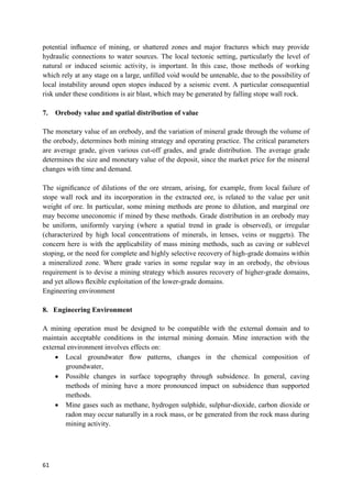 61
potential inﬂuence of mining, or shattered zones and major fractures which may provide
hydraulic connections to water sources. The local tectonic setting, particularly the level of
natural or induced seismic activity, is important. In this case, those methods of working
which rely at any stage on a large, unﬁlled void would be untenable, due to the possibility of
local instability around open stopes induced by a seismic event. A particular consequential
risk under these conditions is air blast, which may be generated by falling stope wall rock.
7. Orebody value and spatial distribution of value
The monetary value of an orebody, and the variation of mineral grade through the volume of
the orebody, determines both mining strategy and operating practice. The critical parameters
are average grade, given various cut-off grades, and grade distribution. The average grade
determines the size and monetary value of the deposit, since the market price for the mineral
changes with time and demand.
The signiﬁcance of dilutions of the ore stream, arising, for example, from local failure of
stope wall rock and its incorporation in the extracted ore, is related to the value per unit
weight of ore. In particular, some mining methods are prone to dilution, and marginal ore
may become uneconomic if mined by these methods. Grade distribution in an orebody may
be uniform, uniformly varying (where a spatial trend in grade is observed), or irregular
(characterized by high local concentrations of minerals, in lenses, veins or nuggets). The
concern here is with the applicability of mass mining methods, such as caving or sublevel
stoping, or the need for complete and highly selective recovery of high-grade domains within
a mineralized zone. Where grade varies in some regular way in an orebody, the obvious
requirement is to devise a mining strategy which assures recovery of higher-grade domains,
and yet allows ﬂexible exploitation of the lower-grade domains.
Engineering environment
8. Engineering Environment
A mining operation must be designed to be compatible with the external domain and to
maintain acceptable conditions in the internal mining domain. Mine interaction with the
external environment involves effects on:
 Local groundwater ﬂow patterns, changes in the chemical composition of
groundwater,
 Possible changes in surface topography through subsidence. In general, caving
methods of mining have a more pronounced impact on subsidence than supported
methods.
 Mine gases such as methane, hydrogen sulphide, sulphur-dioxide, carbon dioxide or
radon may occur naturally in a rock mass, or be generated from the rock mass during
mining activity.
 