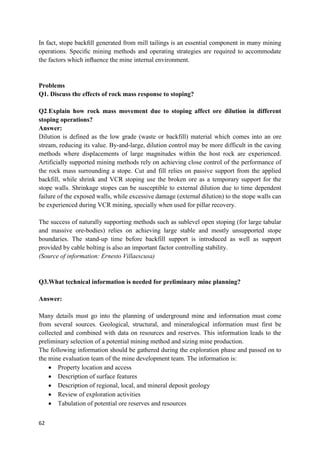 62
In fact, stope backﬁll generated from mill tailings is an essential component in many mining
operations. Speciﬁc mining methods and operating strategies are required to accommodate
the factors which inﬂuence the mine internal environment.
Problems
Q1. Discuss the effects of rock mass response to stoping?
Q2.Explain how rock mass movement due to stoping affect ore dilution in different
stoping operations?
Answer:
Dilution is defined as the low grade (waste or backfill) material which comes into an ore
stream, reducing its value. By-and-large, dilution control may be more difficult in the caving
methods where displacements of large magnitudes within the host rock are experienced.
Artificially supported mining methods rely on achieving close control of the performance of
the rock mass surrounding a stope. Cut and fill relies on passive support from the applied
backfill, while shrink and VCR stoping use the broken ore as a temporary support for the
stope walls. Shrinkage stopes can be susceptible to external dilution due to time dependent
failure of the exposed walls, while excessive damage (external dilution) to the stope walls can
be experienced during VCR mining, specially when used for pillar recovery.
The success of naturally supporting methods such as sublevel open stoping (for large tabular
and massive ore-bodies) relies on achieving large stable and mostly unsupported stope
boundaries. The stand-up time before backfill support is introduced as well as support
provided by cable bolting is also an important factor controlling stability.
(Source of information: Ernesto Villaescusa)
Q3.What technical information is needed for preliminary mine planning?
Answer:
Many details must go into the planning of underground mine and information must come
from several sources. Geological, structural, and mineralogical information must first be
collected and combined with data on resources and reserves. This information leads to the
preliminary selection of a potential mining method and sizing mine production.
The following information should be gathered during the exploration phase and passed on to
the mine evaluation team of the mine development team. The information is:
 Property location and access
 Description of surface features
 Description of regional, local, and mineral deposit geology
 Review of exploration activities
 Tabulation of potential ore reserves and resources
 