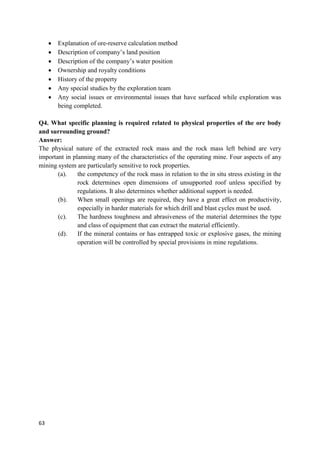 63
 Explanation of ore-reserve calculation method
 Description of company’s land position
 Description of the company’s water position
 Ownership and royalty conditions
 History of the property
 Any special studies by the exploration team
 Any social issues or environmental issues that have surfaced while exploration was
being completed.
Q4. What specific planning is required related to physical properties of the ore body
and surrounding ground?
Answer:
The physical nature of the extracted rock mass and the rock mass left behind are very
important in planning many of the characteristics of the operating mine. Four aspects of any
mining system are particularly sensitive to rock properties.
(a). the competency of the rock mass in relation to the in situ stress existing in the
rock determines open dimensions of unsupported roof unless specified by
regulations. It also determines whether additional support is needed.
(b). When small openings are required, they have a great effect on productivity,
especially in harder materials for which drill and blast cycles must be used.
(c). The hardness toughness and abrasiveness of the material determines the type
and class of equipment that can extract the material efficiently.
(d). If the mineral contains or has entrapped toxic or explosive gases, the mining
operation will be controlled by special provisions in mine regulations.
 