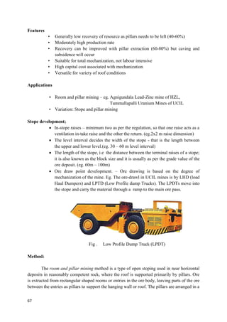 67
Features
• Generally low recovery of resource as pillars needs to be left (40-60%)
• Moderately high production rate
• Recovery can be improved with pillar extraction (60-80%) but caving and
subsidence will occur
• Suitable for total mechanization, not labour intensive
• High capital cost associated with mechanization
• Versatile for variety of roof conditions
Applications
• Room and pillar mining – eg. Agnigundala Lead-Zinc mine of HZL,
Tummallapalli Uranium Mines of UCIL
• Variation: Stope and pillar mining
Stope development;
 In-stope raises – minimum two as per the regulation, so that one raise acts as a
ventilation in-take raise and the other the return. (eg.2x2 m raise dimension)
 The level interval decides the width of the stope - that is the length between
the upper and lower level.(eg. 30 – 60 m level interval)
 The length of the stope, i.e the distance between the terminal raises of a stope;
it is also known as the block size and it is usually as per the grade value of the
ore deposit. (eg. 60m – 100m)
 Ore draw point development. – Ore drawing is based on the degree of
mechanization of the mine. Eg. The ore-drawl in UCIL mines is by LHD (load
Haul Dumpers) and LPTD (Low Profile dump Trucks). The LPDTs move into
the stope and carry the material through a ramp to the main ore pass.
Fig . Low Profile Dump Truck (LPDT)
Method:
The room and pillar mining method is a type of open stoping used in near horizontal
deposits in reasonably competent rock, where the roof is supported primarily by pillars. Ore
is extracted from rectangular shaped rooms or entries in the ore body, leaving parts of the ore
between the entries as pillars to support the hanging wall or roof. The pillars are arranged in a
 