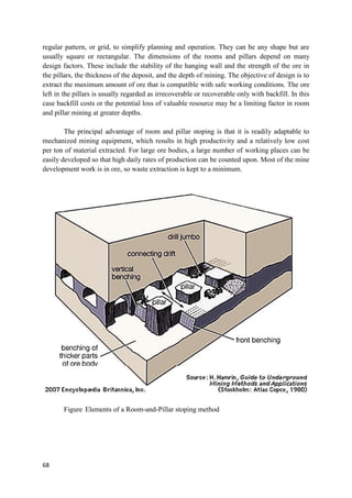 68
regular pattern, or grid, to simplify planning and operation. They can be any shape but are
usually square or rectangular. The dimensions of the rooms and pillars depend on many
design factors. These include the stability of the hanging wall and the strength of the ore in
the pillars, the thickness of the deposit, and the depth of mining. The objective of design is to
extract the maximum amount of ore that is compatible with safe working conditions. The ore
left in the pillars is usually regarded as irrecoverable or recoverable only with backfill. In this
case backfill costs or the potential loss of valuable resource may be a limiting factor in room
and pillar mining at greater depths.
The principal advantage of room and pillar stoping is that it is readily adaptable to
mechanized mining equipment, which results in high productivity and a relatively low cost
per ton of material extracted. For large ore bodies, a large number of working places can be
easily developed so that high daily rates of production can be counted upon. Most of the mine
development work is in ore, so waste extraction is kept to a minimum.
Figure Elements of a Room-and-Pillar stoping method
 
