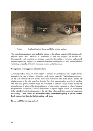 69
Figure Ore handling in a Room-and-Pillar stoping method.
The main disadvantage of room and pillar mining is that a large area of roof is continuously
exposed where work activities or movement of men and supplies are carried out.
Consequently, roof condition is a primary concern for the safety of personnel and ground
support is generally a major cost, especially in rooms with high backs. Also, recirculation of
ventilating air can be difficult to minimize in room and pillar mines.
Components of a supported mine structure
A mining method based on pillar support is intended to control rock mass displacements
throughout the zone of inﬂuence of mining, while mining proceeds. This implies maintenance
of the local stability of rock around individual excavations and more general control of
displacements in the mine near-ﬁeld domain. As a ﬁrst approximation, stope local stability
and near-ﬁeld ground control might be considered as separate design issues. Near-ﬁeld
ground control is achieved by the development of load-bearing elements, or pillars, between
the production excavations. Effective performance of a pillar support system can be expected
to be related to both the dimensions of the individual pillars and their geometric location in
the orebody. These factors are related intuitively to the load capacity of pillars and the
loads imposed on them by the interacting rock mass.
Room-and-Pillar stoping method
 