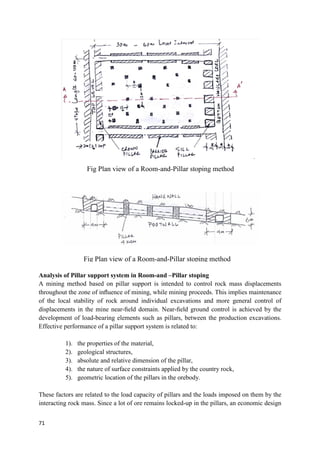 71
Analysis of Pillar support system in Room-and –Pillar stoping
A mining method based on pillar support is intended to control rock mass displacements
throughout the zone of inﬂuence of mining, while mining proceeds. This implies maintenance
of the local stability of rock around individual excavations and more general control of
displacements in the mine near-ﬁeld domain. Near-ﬁeld ground control is achieved by the
development of load-bearing elements such as pillars, between the production excavations.
Effective performance of a pillar support system is related to:
1). the properties of the material,
2). geological structures,
3). absolute and relative dimension of the pillar,
4). the nature of surface constraints applied by the country rock,
5). geometric location of the pillars in the orebody.
These factors are related to the load capacity of pillars and the loads imposed on them by the
interacting rock mass. Since a lot of ore remains locked-up in the pillars, an economic design
Fig Plan view of a Room-and-Pillar stoping method
Fig Plan view of a Room-and-Pillar stoping method
 
