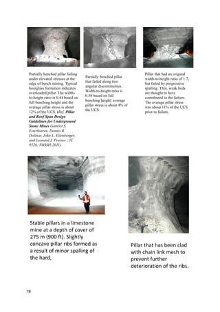 78
Partially benched pillar failing
under elevated stresses at the
edge of bench mining. Typical
hourglass formation indicates
overloaded pillar. The width-
to-height ratio is 0.44 based on
full benching height and the
average pillar stress is about
12% of the UCS. (Ref. Pillar
and Roof Span Design
Guidelines for Underground
Stone Mines Gabriel S.
Esterhuizen, Dennis R.
Dolinar, John L. Ellenberger,
and Leonard J. Prosser ; IC
9526; NIOSH;2011)
Partially benched pillar
that failed along two
angular discontinuities.
Width-to-height ratio is
0.58 based on full
benching height; average
pillar stress is about 4% of
the UCS.
Pillar that had an original
width-to-height ratio of 1.7,
but failed by progressive
spalling. Thin, weak beds
are thought to have
contributed to the failure.
The average pillar stress
was about 11% of the UCS
prior to failure.
Stable pillars in a limestone
mine at a depth of cover of
275 m (900 ft). Slightly
concave pillar ribs formed as
a result of minor spalling of
the hard,
Pillar that has been clad
with chain link mesh to
prevent further
deterioration of the ribs.
 