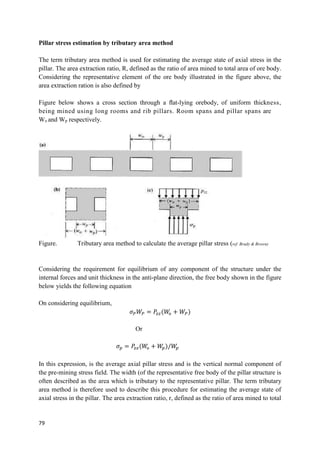 79
Pillar stress estimation by tributary area method
The term tributary area method is used for estimating the average state of axial stress in the
pillar. The area extraction ratio, R, defined as the ratio of area mined to total area of ore body.
Considering the representative element of the ore body illustrated in the figure above, the
area extraction ration is also defined by
Figure below shows a cross section through a ﬂat-lying orebody, of uniform thickness,
being mined using long rooms and rib pillars. Room spans and pillar spans are
Wo and Wp respectively.
Figure. Tributary area method to calculate the average pillar stress (ref. Brady & Brown)
Considering the requirement for equilibrium of any component of the structure under the
internal forces and unit thickness in the anti-plane direction, the free body shown in the figure
below yields the following equation
On considering equilibrium,
𝜎𝑃𝑊𝑃 = 𝑃
𝑧𝑧(𝑊
𝑜 + 𝑊𝑃)
Or
𝜎𝑝 = 𝑃
𝑧𝑧(𝑊
𝑜 + 𝑊
𝑝)/𝑊
𝑝
In this expression, is the average axial pillar stress and is the vertical normal component of
the pre-mining stress field. The width (of the representative free body of the pillar structure is
often described as the area which is tributary to the representative pillar. The term tributary
area method is therefore used to describe this procedure for estimating the average state of
axial stress in the pillar. The area extraction ratio, r, defined as the ratio of area mined to total
 