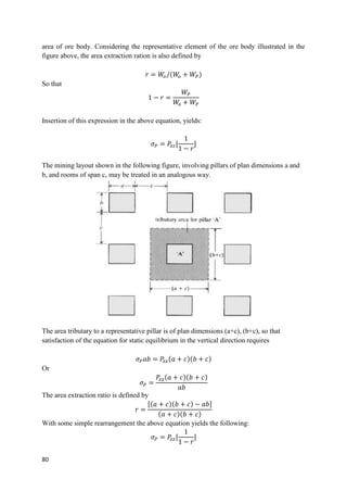 80
area of ore body. Considering the representative element of the ore body illustrated in the
figure above, the area extraction ration is also defined by
𝑟 = 𝑊
𝑜/(𝑊
𝑜 + 𝑊𝑃)
So that
1 − 𝑟 =
𝑊𝑃
𝑊
𝑜 + 𝑊𝑃
Insertion of this expression in the above equation, yields:
𝜎𝑃 = 𝑃
𝑧𝑧[
1
1 − 𝑟
]
The mining layout shown in the following figure, involving pillars of plan dimensions a and
b, and rooms of span c, may be treated in an analogous way.
The area tributary to a representative pillar is of plan dimensions (a+c), (b+c), so that
satisfaction of the equation for static equilibrium in the vertical direction requires
𝜎𝑃𝑎𝑏 = 𝑃
𝑧𝑧(𝑎 + 𝑐)(𝑏 + 𝑐)
Or
𝜎𝑃 =
𝑃
𝑧𝑧(𝑎 + 𝑐)(𝑏 + 𝑐)
𝑎𝑏
The area extraction ratio is defined by
𝑟 =
[(𝑎 + 𝑐)(𝑏 + 𝑐) − 𝑎𝑏]
(𝑎 + 𝑐)(𝑏 + 𝑐)
With some simple rearrangement the above equation yields the following:
𝜎𝑃 = 𝑃
𝑧𝑧[
1
1 − 𝑟
]
 