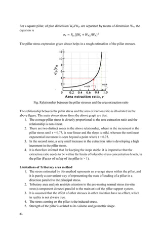 81
For a square pillar, of plan dimension WpxWp, are separated by rooms of dimension Wo, the
equation is
𝜎𝑃 = 𝑃
𝑧𝑧[(𝑊
𝑜 + 𝑊𝑃)/𝑊𝑃]2
The pillar stress expression given above helps in a rough estimation of the pillar stresses.
Fig. Relationship between the pillar stresses and the area extraction ratio
The relationship between the pillar stress and the area extraction ratio is illustrated in the
above figure. The main observations from the above graph are that:
1. The average pillar stress is directly proportional to the area extraction ratio and the
relationship is non-linear.
2. There are two distinct zones in the above relationship, where in the increment in the
pillar stress until r = 0.75, is near linear and the slope is mild, whereas the nonlinear
exponential increment is seen beyond a point where r > 0.75.
3. In the second zone, a very small increase in the extraction ratio is developing a high
increment in the pillar stress.
4. It is therefore inferred that for keeping the stope stable, it is imperative that the
extraction ratio needs to be within the limits of tolerable stress concentration levels, in
the pillar (Factor of safety of the pillar is > 1).
Limitations of Tributary area method
1. The stress estimated by this method represents an average stress within the pillar, and
it is purely a convenient way of representing the state of loading of a pillar in a
direction parallel to the principal stress.
2. Tributary area analysis restricts attention to the pre-mining normal stress (in-situ
stress) component directed parallel to the main axis of the pillar support system.
3. It is assumed that the effect of other stresses in other direction have no effect, which
in reality is not always true.
4. The stress coming on the pillar is the induced stress.
5. Strength of the pillar is related to its volume and geometric shape.
r= 0.75
r= 0.9
 