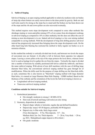 83
2. Sublevel Stoping
Sub-level Stoping is an open stoping method applicable to relatively medium-wide ore bodies
of steep dip where broken ore easily moves down to the draw points by gravity. Both ore and
wall rocks need to be strong as the stope has to stand until the broken ore has been drawn out
of the stope and the rib and crown pillars are also recovered eventually.
This method requires more stope development work compared to some other methods like
shrinkage stoping or room-and-pillar mining (15% of ore comes from development workings
in sub-level stoping as compared to 10% in other methods), but this does not affect the cost of
mining as most development is in ore. Indeed sub-level stoping is a low cost mining method
comparable to caving methods. With the development of long hole drilling practice sub-level
interval has progressively increased thus bringing down the stope development work. On the
other hand long hole blasting has restricted the method to fairly regular ore bodies so as to
minimize dilution.
In this method the orebody is vertically divided into levels, and between two levels the stopes
of convenient size are formed. A rib pillar is left in between them separates two adjacent
stopes. Leaving a crown pillar at the top of the stope protects the level above, whereas lower
level is used as haulage level to gather the ore from the stopes. Vertically the stope is divided
into a number of horizons by suitably positioned drill drives called the sublevels, and hence
the name sublevel stoping. With advent of new drill machines with the ease of drilling large
diameter blast holes, the conventional sub-level stoping method has gone through lot of
modifications. When the drills used for the purpose of stope drilling are the blast-hole drills,
as such, sometimes this is also known as “blast-hole” stoping method with large diameter
blast holes, it is named as Large Diameter Blast Hole Stoping – LDBH method. Based on the
thickness of the orebody and the orientation of the levels the Sub-level stoping is known as:
 Longitudinal sub-level stoping method,
 Transverse sub-level stoping method
Conditions suitable for Sub-level stoping
1. Geotechnical parameters:
 Ore strength: moderate to strong (> 40 MPa UCS)
 Host rock (Footwall and hang wall rocks) are also strong
2. Geometry, disposition & orientation:
 Deposit shape: tabular or lenticular, regular dip and defined boundaries
 Deposit dip: steep (>45-50 degrees, preferably 60-90 degrees)
 Deposit size: 6-30m wide, fairly large extent
(Very thin deposits : 0.7m; Thin deposits; 0.7 – 2m;
Medium thick:2m- 5m; Thick deposits: 5 – 20 m; Very thick > 20 m;
eg. HCL- Malanjkhund copper deposit is 80 m thick )
 Ore grade: moderate
 