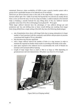 85
minimized. However, where availability of LHDs is poor a gravity transfer system with a
gizzley level is preferable because of its reduced cost of ore transfer.
Sub-levels are driven between raises at the ends of the stope block. A single sublevel at a
horizon suffices upto 15m width of ore body but beyond this two sulevels are usually driven
from a cross cut from the raise. In not too steep ore bodies, a sublevel placed at the footwall
helps in breaking a smooth footwall for easy filling down of the ore. Sublevel interval
generally varies from 10 to 20 m with haulage levels placed 50 – 90 m apart.
While larger sublevel intervals have the advantages of less sublevel drivage per unit
production and less unit drilling time or faster overall drilling rate resulting from longer
holes being drilled from a single setting of the drill, they have the following disadvantages:
 rate of penetration slows down with longer holes due to energy attenuation at a larger
number of steel junctions (with the commonly used drifters and prevalent air pressure
a maximum hole length of 30 m is desirable)
 hole deviation may become significant
 with a larger sublevel interval the number of holes in a ring increase in order to
maintain the required toe burden which results in crowding of the holds at the cellar.
 open space required at the undercut level to accommodate the swell of blasted ore
increases with increased sublevel spacing.
 Length of stope ranges from as small as 20m to as large as 150m depending on
ground pressure and rock characteristics. Rib pillars vary from 6 to 10 m length.
Figure Sub-Level Stoping method
 