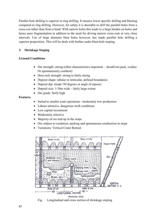 87
Parallel hole drilling is superior to ring drilling. It ensures lower specific drilling and blasting
compared to ring drilling. However, for safety it is desirable to drill the parallel holes from a
cross-cut rather than from a bend. With narrow holes this loads to a large burden on holes and
hence poor fragmentation in addition to the need for driving narrow cross-cuts at very close
intervals. Use of large diameter blast holes however, has made parallel hole drilling a
superior proposition. This will be dealt with further under blast-hole stoping.
3. Shrinkage Stoping
Ground Conditions
 Ore strength: strong (other characteristics important – should not pack, oxidise
Or spontaneously combust)
 Host rock strength: strong to fairly strong
 Deposit shape: tabular or lenticular, defined boundaries
 Deposit dip: steep(>50 degrees or angle of repose)
 Deposit size: 1-30m wide – fairly large extent
 Ore grade: fairly high
Features
 Suited to smaller scale operations –moderately low production
 Labour intensive, dangerous work conditions
 Low capital investment
 Moderately selective
 Majority of ore tied up in the stope
 Ore subject to oxidation, packing and spontaneous combustion in stope
 Variations: Vertical Crater Retreat
Fig. Longitudinal and cross section of shrinkage stoping
 
