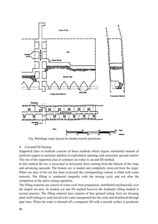 89
Fig. Shrinkage stope layout for slusher trench operations
4. Cut-and-Fill Stoping
Supported class of methods consists of those methods which require substantial amount of
artificial support to maintain stability in exploitation openings and systematic ground control.
The one of the supported class in common use today is cut and fill method.
In this method the ore is excavated in horizontal slices starting from the bottom of the stope
and advancing upwards. The broken ore is loaded and completely removed from the stope.
When ore slice of the ore has been excavated the corresponding volume is filled with waste
material. The filling is conducted integrally with the mining cycle and not after the
completion of the entire mining operation.
The filling material can consist of waste rock from preparation, distributed mechanically over
the stoped out area. In modern cut and fill method however the hydraulic filling method is
normal practice. The filling material here consists of fine grained tailing from ore dressing
plant (mill tailing) or sand mixed with water transported into the mine and distributed through
pipe lines. When the water is drained off a competent fill with a smooth surface is produced.
 