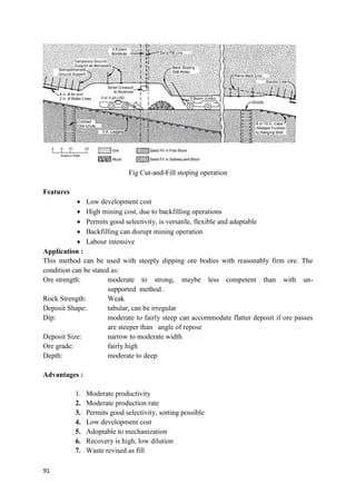 91
Fig Cut-and-Fill stoping operation
Features
 Low development cost
 High mining cost, due to backfilling operations
 Permits good selectivity, is versatile, flexible and adaptable
 Backfilling can disrupt mining operation
 Labour intensive
Application :
This method can be used with steeply dipping ore bodies with reasonably firm ore. The
condition can be stated as:
Ore strength: moderate to strong, maybe less competent than with un-
supported method.
Rock Strength: Weak
Deposit Shape: tabular, can be irregular
Dip: moderate to fairly steep can accommodate flatter deposit if ore passes
are steeper than angle of repose
Deposit Size: narrow to moderate width
Ore grade: fairly high
Depth: moderate to deep
Advantages :
1. Moderate productivity
2. Moderate production rate
3. Permits good selectivity, sorting possible
4. Low development cost
5. Adoptable to mechanization
6. Recovery is high, low dilution
7. Waste revised as fill
 
