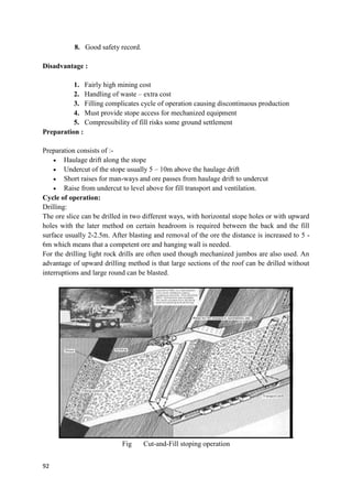 92
8. Good safety record.
Disadvantage :
1. Fairly high mining cost
2. Handling of waste – extra cost
3. Filling complicates cycle of operation causing discontinuous production
4. Must provide stope access for mechanized equipment
5. Compressibility of fill risks some ground settlement
Preparation :
Preparation consists of :-
 Haulage drift along the stope
 Undercut of the stope usually 5 – 10m above the haulage drift
 Short raises for man-ways and ore passes from haulage drift to undercut
 Raise from undercut to level above for fill transport and ventilation.
Cycle of operation:
Drilling:
The ore slice can be drilled in two different ways, with horizontal stope holes or with upward
holes with the later method on certain headroom is required between the back and the fill
surface usually 2-2.5m. After blasting and removal of the ore the distance is increased to 5 -
6m which means that a competent ore and hanging wall is needed.
For the drilling light rock drills are often used though mechanized jumbos are also used. An
advantage of upward drilling method is that large sections of the roof can be drilled without
interruptions and large round can be blasted.
Fig Cut-and-Fill stoping operation
 