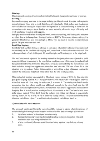 93
Blasting:
Blasting round consists of horizontal or inclined holes and charging the cartridge or slurries.
Loading :
Previously scraping was used in the stope to bring the blasted muck from two ends upto the
central ore pass. Since able to work directly on a hydraulically filled surface auto loaders are
very suitable for loading in stopes where the operation is characterized by a short haul. In
comparison with scrapers these loaders are more versatile, clean the stope efficiently and
work unaffected by curves and supports.
In highly mechanized stopes with hydra boom jumbos for drilling, the loading and transport
are often done with heavy diesel front end loaders or LHD’s. The average distance of travel is
generally 60m but has also been as high as 240m. This has made it possible to space the ore
passes far apart and save their cost.
Post Pillar Stoping:
Post Pillar Cut-and-Fill stoping is adopted in such cases where the width and/or inclination of
the ore-body or the condition of hanging wall, stope back or induced stresses are such that
ordinary methods of rock bolting and fill would not give sufficient support to the stope back.
The rock mechanics aspect of the mining method is that post pillars are expected to yield
under the fill and be constant in the post-failure condition, most of the super-incumbent load
being transferred to the abutments. The pillars, however, surrounded by the backfill must still
have sufficient strength to support the immediate roof structure. The role of the fill in this
situation is to prevent any further disintegration or unravelling so that pillars can continue to
support the immediate stope back strata rather than the total overlying strata.
This method of stoping was adopted in Mosabani copper mines of HCL. In this mine the
post-pillar stoping method, 4 x 4 m square narrow post pillars were left at regular intervals
with clear room of 13 m along the strike and 9 m across it. The desing was based on the
assumption that the pillars would give additional strength to the stope back and the fill
materials surrounding the narrow pillars, provide them with lateral support and maintain their
integrity. But in actual practice, at deeper levels, for example at the 27th level where post-
pillar stopes were at 950 m depth from the surface, post pillars were larger in size, mostly
varying from 4.5 x 5.5 m to 5.5 x 6.5 m and were closely spaced. The clear room in the strike
direction varied from 10 to 13 m and in the dip direction it varied from 6 to 9 m.
Approach to Post Pillar Method:
The approach was to see if the pillar support could be reduced to a point where the amount of
material being left in the pillar for support is unrecoverable. The advantages possible are:
1. the whole area can be developed simultaneously
2. future pillar mining would be eliminated resulting in maxm production rates and
minimum crew size being maintained for
3. a large portion of pillar ore would be mined using a primary method out primary
costs.
 