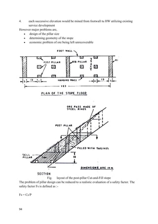94
4. each successive elevation would be mined from footwall tu HW utilizing existing
service development
However major problems are,
 design of the pillar size
 determining geometry of the stope
 economic problem of ore being left unrecoverable
Fig. layout of the post-pillar Cut-and-Fill stope
The problem of pillar design can be reduced to a realistic evaluation of a safety factor. The
safety factor Fs is defined as :-
Fs = CP/P
 