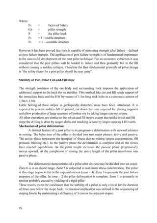 95
Where:
Fs = factor of Safety
Cp = pillar strength
P = the pillar load.
Fs > 1 →stable structure
Fs < 1 →unstable structure
However it has been proved that rock is capable of sustaining strength after failure – defined
as post failure strength. The application of post failure strength is of fundamental importance
to the successful development of the post pillar technique. For an economic extraction it was
considered that the post pillars will be loaded to failure and then gradually fail in the fill
without causing a sudden collapse. Therefore the first fundamental principle of pillar design
is “the safety factor for a post pillar should be near unity”.
Stability of Post-Pillar Cut-and-Fill stope
The strength condition of the ore body and surrounding rock imposes the application of
additional support to the back for its stability. This method like cut and fill needs support of
the immediate back and the HW by means of 1.5m long rock bolts in a systematic pattern of
1.5m x 1.5m.
Cable bolting of these stopes in geologically disturbed areas have been introduced. It is
expected to prevent sudden fall of ground, cut down the time required for placing supports
and allow production of large quantum of broken ore by taking longer cuts out a time.
All other operations are similar to that of cut and fill stopes except that unlike in cut and fill
stope the drilling is done by wagon drills and mucking is done by larger capacity LHD units.
Mechanism of pillar deformation:
A distinct feature of a post pillar is its progressive deformation with upward advance
in mining. The behaviour of the pillar is divided into two major phases: active and passive.
The active phase represents the interplay of forces due to mining (stress concentration, fill
pressure, blasting etc.). In the passive phase the deformation is complete and all the forces
have reached equilibrium. As the pillar height increases the passive phase progressively
moves upward. At the completion of mining the entire length of the pillar transforms into
passive phase.
The deformation characteristics of a pillar after six cuts may be divided into six zones.
Zone 6 is in an elastic range. Zone 5 is subjected to maximum stress concentration. The pillar
at this stage begins to fail in the exposed section (zone – 4). Zone 3 represents the post failure
response of the pillar. In zone – 2 the pillar deformation is complete. Zone 1 is primarily in
tension probably caused by yielding of a rigid pillar.
These results led to the conclusion that the stability of a pillar is only critical for the duration
of three cuts below the stope back. Its practical implication was utilized in the sequencing of
stoping blocks by maintaining a difference of 3 cuts in the adjacent stopes.
 