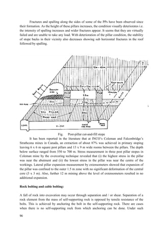 96
Fractures and spalling along the sides of some of the PPs have been observed since
their formation. As the height of these pillars increases, the condition visually deteriorates i.e.
the intensity of spalling increases and wider fractures appear. It seems that they are virtually
failed and are unable to take any load. With deterioration of the pillar condition, the stability
of stope backs in their vicinity also decreases showing sub horizontal fractures in the roof
followed by spalling.
Fig. Post-pillar cut-and-fill stope
It has been reported in the literature that at INCO’s Coleman and Falconbridge’s
Strathcona mines in Canada, an extraction of about 87% was achieved in primary stoping
leaving 6 x 6 m square post pillars and 13 x 9 m wide rooms between the pillars. The depth
below surface ranged from 550 to 700 m. Stress measurement in three post pillar stopes in
Coleman mine by the overcoring technique revealed that (i) the highest stress in the pillar
was near the abutment and (ii) the lowest stress in the pillar was near the centre of the
workings. Lateral pillar expansion measurement by extensometers showed that expansion of
the pillar was confined to the outer 1.5 m zone with no significant deformation of the central
core (3 x 3 m). Also, further 12 m mining above the level of extensometers resulted in no
additional expansion.
Rock bolting and cable bolting:
A fall of rock into excavation may occur through separation and / or shear. Separation of a
rock element from the mass of self-supporting rock is opposed by tensile resistance of the
bolts. This is achieved by anchoring the bolt in the self-supporting rock. There are cases
when there is no self-supporting rock from which anchoring can be done. Under such
 