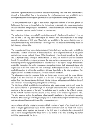 97
conditions separate layers of rock can be reinforced by bolting. Thus rock bolts reinforce rock
through a fiction effect. Due to its advantage for reinforcement and easy availability rock
bolting has been the main support system both in development and stoping operations.
The bolt parameters such as type of bolt anchor, length and diameter of the bolt, pattern of
bolting and the torque to be applied on the bolts should be decided after proper examination
of rock conditions and geological disturbances. Three different types of bolts namely wedge
type, expansion type and grouted bolts are in common use.
The wedge type bolts are normally 25 mm in diameter and 1.5 m long with a slot of 15 cm on
one end and 15 cm long BSW threading on the opposite end. The dimensions of the wedge
depend on diameter of drill hole. These bolts are available in the market, but they can be
easily fabricated in any mine workshop. The wedge bolts can be easily installed by means of
jack hammer using a doly.
The expansion shell type bolts, similar to that of Pattin shell type, are also readily available in
the market. This bolt consists of 20 mm diameter and 1.5 m long mild steel rod. A hexagonal
nut is forged on one end and 20 mm BSW threading of 15 cm length is made on the other
end. A tapered wedge, having an internal thread (20 mm), can be moved over the threaded
length. Two shell halves, with serrations on the outer surfaces, are connected by means of a
bent spring steel to engage the shell halves on either side of the tapered wedge. As the rod is
rotated for tightening, the wedge comes down expanding the two shell halves and thus a grip
is provided on the rock surface for firm anchorage. As the expansion shell is to be made by
malleable casting, it will not be possible to fabricate these bolts at the mine workshop. The
expansion bolts should be installed in 37/38 mm diameter drill holes.
The advantages with the expansion bolts are (i) they can be recovered for re-use (ii) the
length of the drill hole need not be exact as in the case of wedge type bolt (the hole can be
drilled 2 or 3 cm longer than the bolt) and (iii) the bolt end will not protrude below the roof
and hence less chances of getting damaged due to blasting.
The third type of bolt available in the market is a wire mesh grouted bolt for soft strata. In
this method, the bolt is grouted through out its length whereas the other two types bolts are
anchored at the top portion of the bolt. The technique used is similar to that of Perfo bolting.
In this method, flexible wire mesh sleeve is used instead of the expensive perforated tube.
The wire mesh as well as the perforated tubes is readily available in the market for grouting
the bolts. The advantage with the grouting system is that the bolts are prevented from rusting
and corrosion and hence could be used for permanent support.
A special type of fully grouted non-tensioned bolt consists of a pair of perforated steel half
slurs of length approximately equal to that of the drill hole which are filled with a quick
setting morter wired together and inserted in the drill hole. A reinforcing bar with rounded
end is driven through the mortar filled sleeve to the bottom of the hole extruding the mortar
to fill the space out side the sleeve.
 