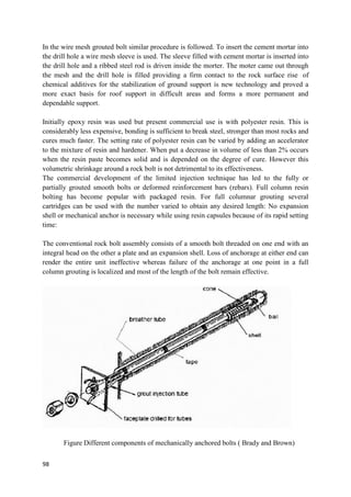 98
In the wire mesh grouted bolt similar procedure is followed. To insert the cement mortar into
the drill hole a wire mesh sleeve is used. The sleeve filled with cement mortar is inserted into
the drill hole and a ribbed steel rod is driven inside the morter. The moter came out through
the mesh and the drill hole is filled providing a firm contact to the rock surface rise of
chemical additives for the stabilization of ground support is new technology and proved a
more exact basis for roof support in difficult areas and forms a more permanent and
dependable support.
Initially epoxy resin was used but present commercial use is with polyester resin. This is
considerably less expensive, bonding is sufficient to break steel, stronger than most rocks and
cures much faster. The setting rate of polyester resin can be varied by adding an accelerator
to the mixture of resin and hardener. When put a decrease in volume of less than 2% occurs
when the resin paste becomes solid and is depended on the degree of cure. However this
volumetric shrinkage around a rock bolt is not detrimental to its effectiveness.
The commercial development of the limited injection technique has led to the fully or
partially grouted smooth bolts or deformed reinforcement bars (rebars). Full column resin
bolting has become popular with packaged resin. For full columnar grouting several
cartridges can be used with the number varied to obtain any desired length: No expansion
shell or mechanical anchor is necessary while using resin capsules because of its rapid setting
time:
The conventional rock bolt assembly consists of a smooth bolt threaded on one end with an
integral head on the other a plate and an expansion shell. Loss of anchorage at either end can
render the entire unit ineffective whereas failure of the anchorage at one point in a full
column grouting is localized and most of the length of the bolt remain effective.
Figure Different components of mechanically anchored bolts ( Brady and Brown)
 