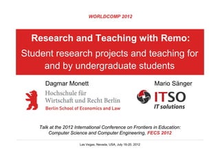 WORLDCOMP 2012



  Research and Teaching with Remo:
Student research projects and teaching for
     and by undergraduate students
      Dagmar Monett                                               Mario Sänger




    Talk at the 2012 International Conference on Frontiers in Education:
        Computer Science and Computer Engineering, FECS 2012

                       Las Vegas, Nevada, USA, July 16-20, 2012
 
