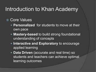 Introduction to Khan Academy


Core Values
 Personalized for students to move at their

own pace
 Mastery-based to build strong foundational
understanding of concepts
 Interactive and Exploratory to encourage
applied learning
 Data Driven (accurate and real time) so
students and teachers can achieve optimal
learning outcomes

 