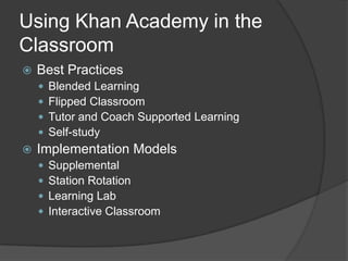 Using Khan Academy in the
Classroom


Best Practices







Blended Learning
Flipped Classroom
Tutor and Coach Supported Learning
Self-study

Implementation Models





Supplemental
Station Rotation
Learning Lab
Interactive Classroom

 