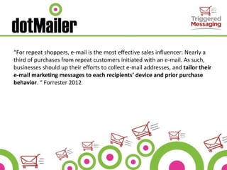 “For repeat shoppers, e-mail is the most effective sales influencer: Nearly a
third of purchases from repeat customers initiated with an e-mail. As such,
businesses should up their efforts to collect e-mail addresses, and tailor their
e-mail marketing messages to each recipients’ device and prior purchase
behavior. “ Forrester 2012
 