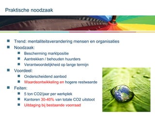 Praktische noodzaak

 Trend: mentaliteitsverandering mensen en organisaties
 Noodzaak:
 Bescherming marktpositie
 Aantrekken / behouden huurders
 Verantwoordelijkheid op lange termijn

 Voordeel:
 Onderscheidend aanbod
 Waardeontwikkeling en hogere restwaarde

 Feiten:
 5 ton CO2/jaar per werkplek
 Kantoren 30-40% van totale CO2 uitstoot
 Uitdaging bij bestaande voorraad

 