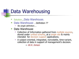 Data Warehousing  Solution … Data Warehouse. Data Warehouse .  Definition ?? No single definition…. Data Warehouse Collection of Information gathered from  multiple sources , stored under  unified schema , at a  single site  & mainly intended  for  decision support  applications.  A subject oriented, integrated, nonvolatile, time-variant, collection of data in support of management’s decision.   ~  W.H. Inmon 