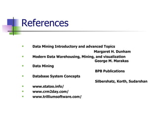 References  Data Mining Introductory and advanced Topics Margaret H. Dunham Modern Data Warehousing, Mining, and visualization   George M. Marakas Data Mining    BPB Publications  Database System Concepts   Silbershatz, Korth, Sudarshan www.statoo.info/ www.crm2day.com/ www.trilliumsoftware.com/  
