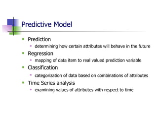 Predictive Model Prediction determining how certain attributes will behave in the future Regression mapping of data item to real valued prediction variable Classification categorization of data based on combinations of attributes   Time Series analysis examining values of attributes with respect to time 