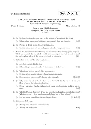 Code No: R05410503                                           Set No. 1
      IV B.Tech I Semester Regular Examinations, November 2008
             DATA WAREHOUSING AND DATA MINING
                   (Computer Science & Engineering)
Time: 3 hours                                         Max Marks: 80
                      Answer any FIVE Questions
                    All Questions carry equal marks
                                ⋆⋆⋆⋆⋆


  1. (a) Explain data mining as a step in the process of knowledge discovery.
     (b) Diﬀerentiate operational database systems and data warehousing.          [8+8]

  2. (a) Discuss in detail about data transformation.
     (b) Explain about concept hierarchy generation for categorical data.         [8+8]

  3. Discuss the importance of establishing a standardized data mining query language.
     What are some of the potential beneﬁts and challenges involved in such a task?
     List and explain a few of the recent proposals in this area.                 [16]

  4. Write short notes for the following in detail:

      (a) Attribute-oriented induction.
     (b) Eﬃcient implementation of Attribute-oriented induction.                  [8+8]

  5. (a) What is an iceberg query? Give an example.
     (b) Explain about mining distance based association rules.
      (c) How are meta rules useful? Explain with example.                      [5+6+5]

  6. (a) Why naive Bayesian classiﬁcation called “naive”? Brieﬂy outline the major
         ideas of naive Bayesian classiﬁcation.
     (b) Deﬁne regression. Brieﬂy explain about linear, non-linear and multiple regres-
         sions.                                                                  [8+8]

  7. (a) What is Cluster Analysis? What are some typical applications of clustering?
         What are some typical requirements of clustering in data mining?
     (b) Discuss about model-based clustering methods.                      [2+2+5+7]

  8. Explain the following:

      (a) Mining time-series and sequence data
     (b) Mining text databases.                                                   [8+8]


                                          ⋆⋆⋆⋆⋆




                                          1 of 1
 