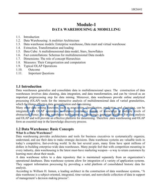 VTUPulse.com
18CS641
Dept. of CSE, ATMECE, Mysuru
Module-1
DATA WAREHOUSING & MODELLING
1.1. Introduction
1.2. Data Warehousing: A multitier Architecture
1.3. Data warehouse models: Enterprise warehouse, Data mart and virtual warehouse
1.4. Extraction, Transformation and loading
1.5. Data Cube: A multidimensional data model, Stars, Snowflakes
1.6. Fact constellations: Schemas for multidimensional Data models
1.7. Dimensions: The role of concept Hierarchies
1.8. Measures: Their Categorization and computation
1.9. Typical OLAP Operations
1.10. Outcome
1.11. Important Questions
1.1 Introduction
Data warehouses generalize and consolidate data in multidimensional space. The construction of data
warehouses involves data cleaning, data integration, and data transformation, and can be viewed as an
important preprocessing step for data mining. Moreover, data warehouses provide online analytical
processing (OLAP) tools for the interactive analysis of multidimensional data of varied granularities,
which facilitates effective data generalization and data mining.
Many other data mining functions, such as association, classification, prediction, and clustering, can be
integrated with OLAP operations to enhance interactive mining of knowledge at multiple levels of
abstraction. Hence, the data warehouse has become an increasingly important platform For data analysis
and OLAP and will provide an effective platform for datamining. Therefore ,data warehousing and OLAP
form an essential step in the knowledge discovery process.
1.2 Data Warehouse: Basic Concepts
What Is a Data Warehouse?
Data warehousing provides architectures and tools for business executives to systematically organize,
understand, and use their data to make strategic decisions. Data warehouse systems are valuable tools in
today’s competitive, fast-evolving world. In the last several years, many firms have spent millions of
dollars in building enterprise-wide data warehouses. Many people feel that with competition mounting in
every industry, data warehousing is the latest must-have marketing weapon—a way to retain customers by
learning more about their needs.
A data warehouse refers to a data repository that is maintained separately from an organization’s
operational databases. Data warehouse systems allow for integration of a variety of application systems.
They support information processing by providing a solid platform of consolidated historic data for
analysis.
According to William H. Inmon, a leading architect in the construction of data warehouse systems, “A
data warehouse is a subject-oriented, integrated, time-variant, and nonvolatile collection of data in support
of management’s decision making process”.
 