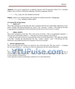 VTUPulse.com
18CS641
Dept. of CSE, ATMECE, Mysuru
Algebraic: if it can be computed by an algebraic function with M arguments (where M is a bounded
integer), each of which is obtained by applying a distributive aggregate function
Holistic: if there is no constant bound on the storage size needed to describe a subaggregate.
1.9 Typical OLAP Operations
 ROLL-UP
This is like zooming-out on the data-cube This is required when the user needs further abstraction or less
detail. • Initially, the location-hierarchy was "street < city < province < country". • On rolling up, the data
is aggregated by ascending the location-hierarchy from the level-of city to level-of- country.
 DRILL DOWN
This is like zooming-in on the data. This is the reverse of roll-up. • This is an appropriate operation →
when the user needs further details or → when the user wants to partition more finely or
→ when the user wants to focus on some particular values of certain dimensions. • This adds more details
to the data. • Initially, the time-hierarchy was "day < month < quarter < year”. • On drill-up, the time
dimension is descended from the level-of-quarter to the level-of-month.
 PIVOT (OR ROTATE)
This is used when the user wishes to re-orient the view of the data-cube. This may involve → swapping
the rows and columns or → moving one of the row-dimensions into the column-dimension.
 SLICE & DICE
These are operations for browsing the data in the cube. • These operations allow ability to look at
information from different viewpoints. • A slice is a subset of cube corresponding to a single value for 1
or more members of dimensions..
A dice operation is done by performing a selection of 2 or more dimensions.
 