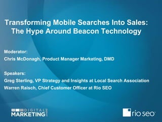 Transforming Mobile Searches Into Sales:
The Hype Around Beacon Technology
Moderator:
Chris McDonagh, Product Manager Marketing, DMD
Speakers:
Greg Sterling, VP Strategy and Insights at Local Search Association
Warren Raisch, Chief Customer Officer at Rio SEO
 