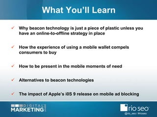 @rio_seo / #rioseo
 Why beacon technology is just a piece of plastic unless you
have an online-to-offline strategy in place
 How the experience of using a mobile wallet compels
consumers to buy
 How to be present in the mobile moments of need
 Alternatives to beacon technologies
 The impact of Apple’s i0S 9 release on mobile ad blocking
What You’ll Learn
 