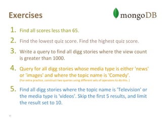 ExercisesFind all scores less than 65. Find the lowest quiz score. Find the highest quiz score. Write a query to find all digg stories where the view count is greater than 1000. Query for all digg stories whose media type is either 'news' or 'images' and where the topic name is 'Comedy’.(For extra practice, construct two queries using different sets of operators to do this. )Find all digg stories where the topic name is 'Television' or the media type is 'videos'. Skip the first 5 results, and limit the result set to 10.41