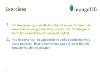 ExercisesSet the proper 'grade' attribute for all scores. For example, users with scores greater than 90 get an 'A.' Set the grade to ‘B’ for scores falling between 80 and 90.You're being nice, so you decide to add 10 points to every score on every “final” exam whose score is lower than 60. How do you do this update?43
