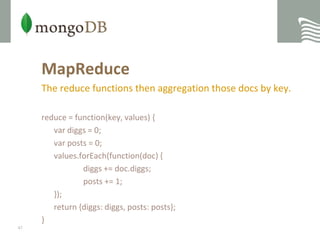 MapReduceThe reduce functions then aggregation those docs by key.reduce = function(key, values) {vardiggs = 0;var posts = 0;values.forEach(function(doc) {diggs += doc.diggs;    		posts += 1;  	});  	return {diggs: diggs, posts: posts};}47