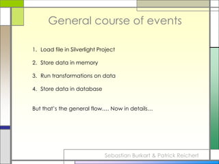 General course of eventsLoad file in Silverlight ProjectStore data in memoryRun transformations on dataStore data in databaseBut that’s the general flow…. Now in details…Sebastian Burkart & Patrick Reichert