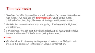 Trimmed mean
To offset the effect caused by a small number of extreme values(low or
high outlier), we can use the trimmed mean, which is the mean
obtained after chopping off values at the high and low extremes.
which is the mean obtained after chopping off values at the high and
low extremes.
For example, we can sort the values observed for salary and remove
the top and bottom 2% before computing the mean.
●Issue:
●We should avoid trimming too large a portion (such as 20%) at both
ends as this can result in the loss of valuable information.
 