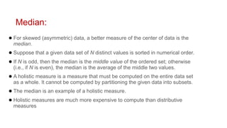Median:
● For skewed (asymmetric) data, a better measure of the center of data is the
median.
● Suppose that a given data set of N distinct values is sorted in numerical order.
● If N is odd, then the median is the middle value of the ordered set; otherwise
(i.e., if N is even), the median is the average of the middle two values.
● A holistic measure is a measure that must be computed on the entire data set
as a whole. It cannot be computed by partitioning the given data into subsets.
● The median is an example of a holistic measure.
● Holistic measures are much more expensive to compute than distributive
measures
 
